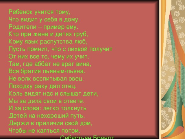 Ребенок учится тому,  Что видит у себя в дому.  Родители – пример ему.  Кто при жене и детях груб,  Кому язык распутства люб,  Пусть помнит, что с лихвой получит  От них все то, чему их учит.  Там, где аббат не враг вина,  Вся братия пьяным-пьяна.  Не волк воспитывал овец.  Походку раку дал отец.  Коль видят нас и слышат дети,  Мы за дела свои в ответе.  И за слова: легко толкнуть  Детей на нехороший путь.  Держи в приличии свой дом,  Чтобы не каяться потом.  Себастьян Брандт