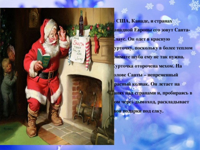 В США, Канаде, и странах Западной Европы его зовут Санта-Клаус. Он одет в красную курточку, поскольку в более теплом климате шуба ему не так нужна. Курточка оторочена мехом. На голове Санты – непременный красный колпак. Он летает на санях над странами и, пробираясь в дом через дымоход, раскладывает свои подарки под елку.