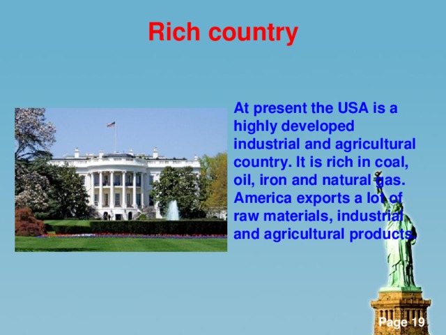 Rich country  At present the USA is a highly developed industrial and agricultural country. It is rich in coal, oil, iron and natural gas. America exports a lot of raw materials, industrial and agricultural products.
