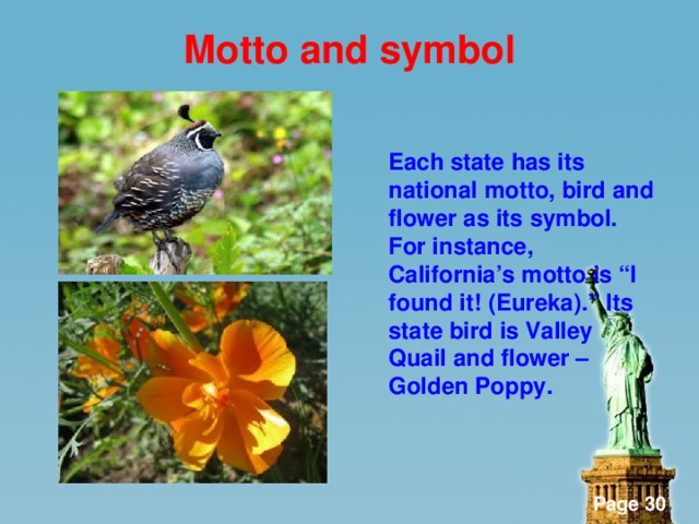 Motto and symbol    Each state has its national motto, bird and flower as its symbol. For instance, California’s motto is “I found it! (Eureka).” Its state bird is Valley Quail and flower – Golden Poppy.