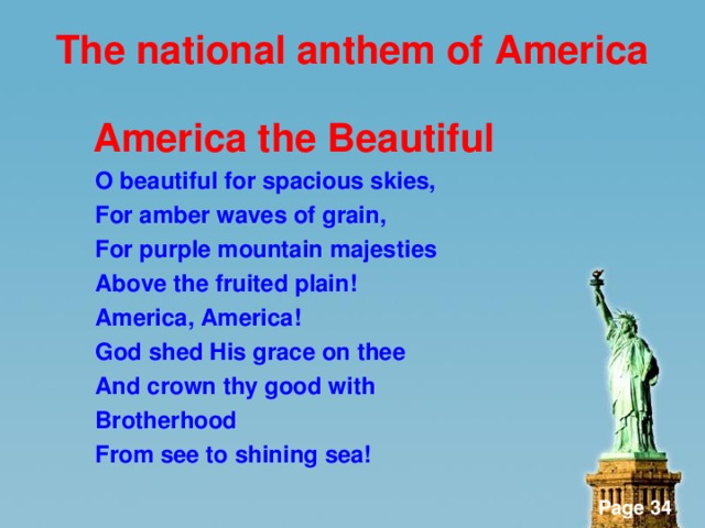 The national anthem of America   America the Beautiful  O beautiful for spacious skies,  For amber waves of grain,  For purple mountain majesties  Above the fruited plain!  America, America!  God shed His grace on thee  And crown thy good with  Brotherhood  From see to shining sea!