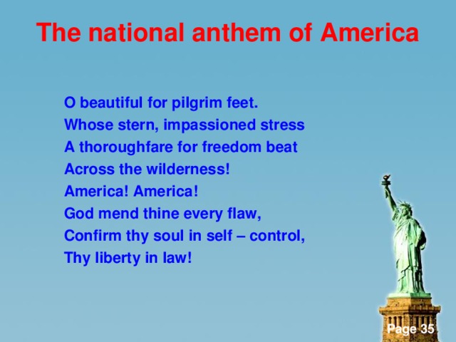 The national anthem of America   O beautiful for pilgrim feet. Whose stern, impassioned stress A thoroughfare for freedom beat Across the wilderness! America! America! God mend thine every flaw, Confirm thy soul in self – control, Thy liberty in law!