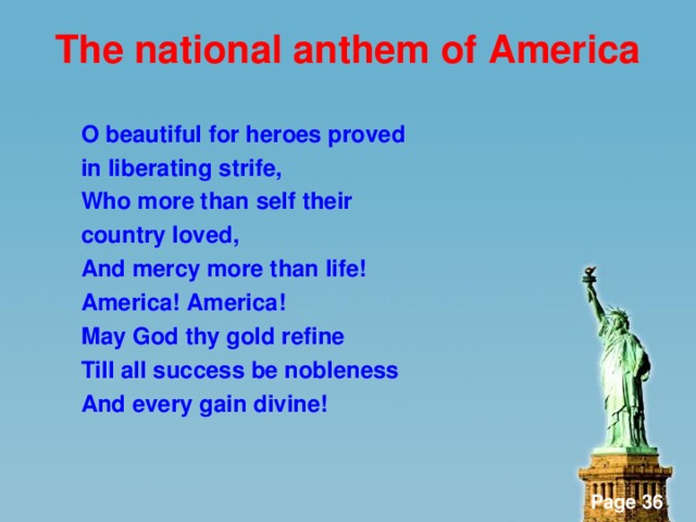 The national anthem of America  O beautiful for heroes proved in liberating strife, Who more than self their country loved, And mercy more than life! America! America! May God thy gold refine Till all success be nobleness And every gain divine!