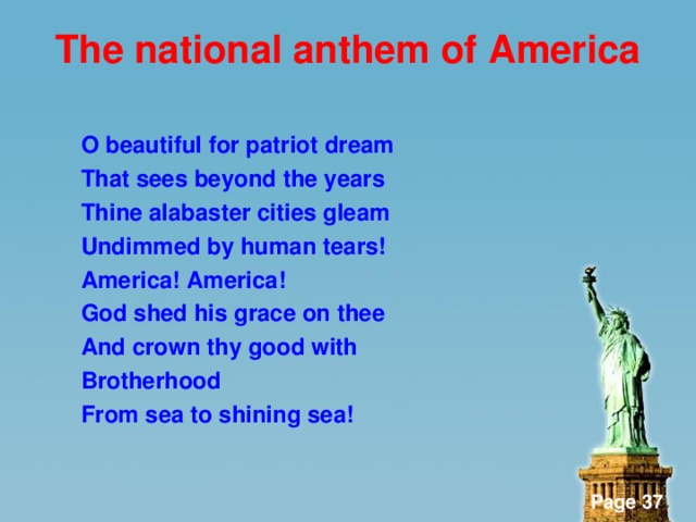 The national anthem of America  O beautiful for patriot dream That sees beyond the years Thine alabaster cities gleam Undimmed by human tears! America! America! God shed his grace on thee And crown thy good with Brotherhood From sea to shining sea!