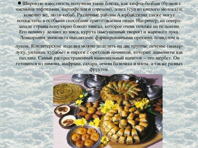 Широкую известность получили такие блюда, как кюфта-бозбаш (бульон с мясными тефтелями, картофелем и горохом), довга (суп из кислого молока) и, конечно же, люля-кебаб. Различные районы Азербайджана также могут похвастаться особыми способами приготовления пищи. Например, на северо-западе страны популярно блюдо хингал, которое очень похоже на пельмени. Его начинку делают из мяса, курута (высушенный творог) и жареного лука. Ленкорания знаменита цыплятами, фаршированными орехами, повидлом и луком. Кондитерские  изделия можно поделить на две группы: печенье (шакер-луку, унланан, курабье) и пироги с ореховой начинкой, которые знамениты как пахлава. Самый распространенный национальный напиток – это щербет. Он готовится из лимона, шафрана, сахара, семян базилика и мяты, а также разных фруктов.