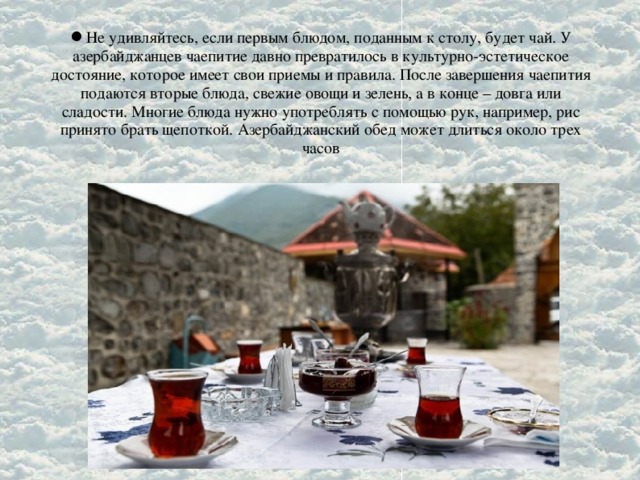 Не удивляйтесь, если первым блюдом, поданным к столу, будет чай. У азербайджанцев чаепитие давно превратилось в культурно-эстетическое достояние, которое имеет свои приемы и правила. После завершения чаепития подаются вторые блюда, свежие овощи и зелень, а в конце – довга или сладости. Многие блюда нужно употреблять с помощью рук, например, рис принято брать щепоткой. Азербайджанский обед может длиться около трех часов
