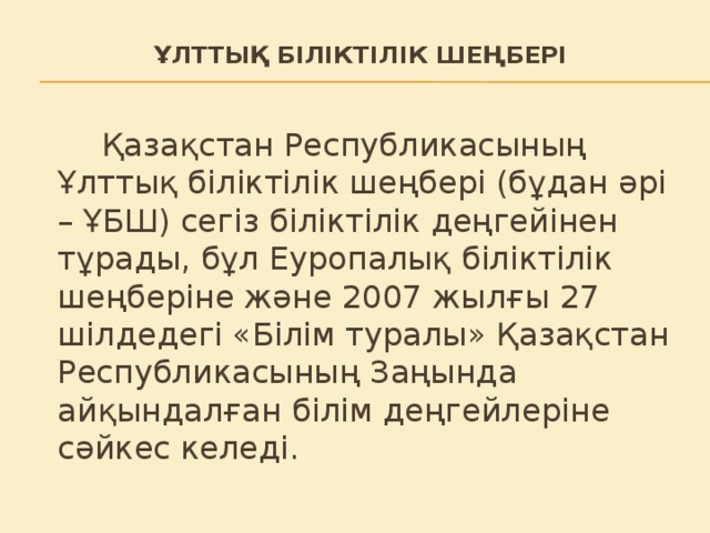 Ұлттық біліктілік шеңбері    Қазақстан Республикасының Ұлттық біліктілік шеңбері (бұдан әрі – ҰБШ) сегіз біліктілік деңгейінен тұрады, бұл Еуропалық біліктілік шеңберіне және 2007 жылғы 27 шілдедегі «Білім туралы» Қазақстан Республикасының Заңында айқындалған білім деңгейлеріне сәйкес келеді.