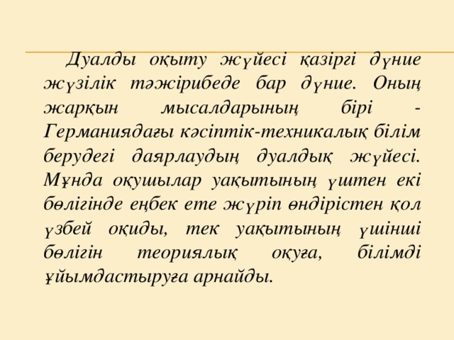 Дуалды оқыту жүйесі қазіргі дүние жүзілік тәжірибеде бар дүние. Оның жарқын мысалдарының бірі - Германиядағы кәсіптік-техникалық білім берудегі даярлаудың дуалдық жүйесі. Мұнда оқушылар уақытының үштен екі бөлігінде еңбек ете жүріп өндірістен қол үзбей оқиды, тек уақытының үшінші бөлігін теориялық оқуға, білімді ұйымдастыруға арнайды.