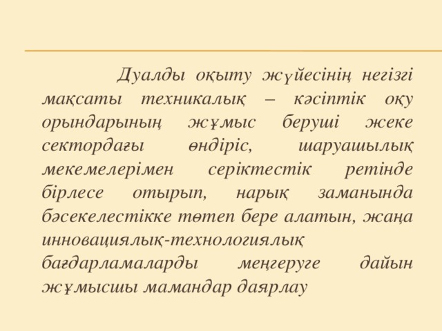 Дуалды оқыту жүйесінің негізгі мақсаты техникалық – кәсіптік оқу орындарының жұмыс беруші жеке сектордағы өндіріс, шаруашылық мекемелерімен серіктестік ретінде бірлесе отырып, нарық заманында бәсекелестікке төтеп бере алатын, жаңа инновациялық-технологиялық бағдарламаларды меңгеруге дайын жұмысшы мамандар даярлау