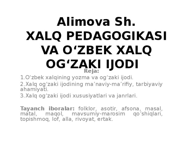 Alimova Sh.  XALQ PEDAGOGIKASI VA O‘ZBEK XALQ OG‘ZAKI IJODI   Reja: 1.O‘zbek xalqining yozma va og‘zaki ijodi. 2.Xalq og‘zaki ijodining ma’naviy-ma’rifiy, tarbiyaviy ahamiyati. 3.Xalq og‘zaki ijodi xususiyatlari va janrlari.  Tayanch iboralar: folklor, asotir, afsona, masal, matal, maqol, mavsumiy-marosim qo’shiqlari, topishmoq, lof, alla, rivoyat, ertak.