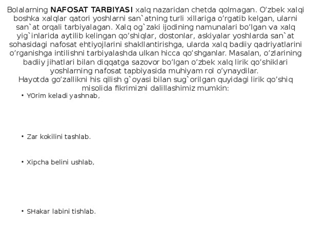 Bolalarning NAFOSAT TARBIYASI xalq nazaridan chetda qolmagan. O’zbek xalqi boshka xalqlar qatori yoshlarni san`atning turli xillariga o’rgatib kelgan, ularni san`at orqali tarbiyalagan. Xalq og`zaki ijodining namunalari bo’lgan va xalq yig`inlarida aytilib kelingan qo’shiqlar, dostonlar, askiyalar yoshlarda san`at sohasidagi nafosat ehtiyojlarini shakllantirishga, ularda xalq badiiy qadriyatlarini o’rganishga intilishni tarbiyalashda ulkan hicca qo’shganlar. Masalan, o’zlarining badiiy jihatlari bilan diqqatga sazovor bo’lgan o’zbek xalq lirik qo’shiklari yoshlarning nafosat tapbiyasida muhiyam rol o’ynaydilar.  Hayotda go’zallikni his qilish g`oyasi bilan sug`orilgan quyidagi lirik qo’shiq misolida fikrimizni dalillashimiz mumkin: