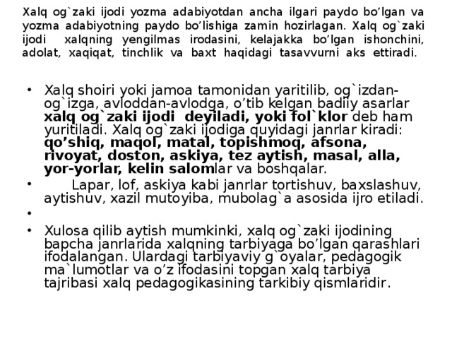 Xalq og`zaki ijodi yozma adabiyotdan ancha ilgari paydo bo’lgan va yozma adabiyotning paydo bo’lishiga zamin hozirlagan. Xalq og`zaki ijodi xalqning yengilmas irodasini, kelajakka bo’lgan ishonchini, adolat, xaqiqat, tinchlik va baxt haqidagi tasavvurni aks ettiradi.