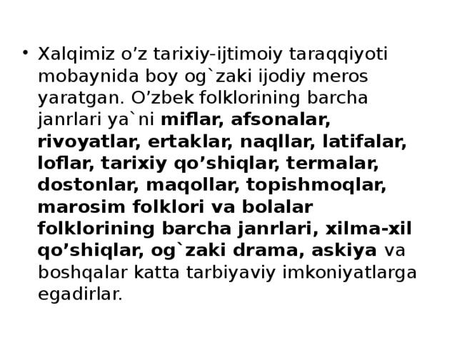 Xalqimiz o’z tarixiy-ijtimoiy taraqqiyoti mobaynida boy og`zaki ijodiy meros yaratgan. O’zbek folklorining barcha janrlari ya`ni miflar, afsonalar, rivoyatlar, ertaklar, naqllar, latifalar, loflar, tarixiy qo’shiqlar, termalar, dostonlar, maqollar, topishmoqlar, marosim folklori va bolalar folklorining barcha janrlari, xilma-xil qo’shiqlar, og`zaki drama, askiya va boshqalar katta tarbiyaviy imkoniyatlarga egadirlar.