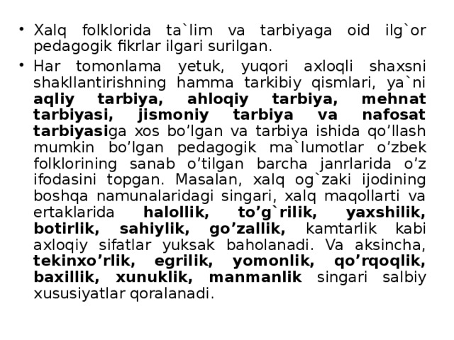 Xalq folklorida ta`lim va tarbiyaga oid ilg`or pedagogik fikrlar ilgari surilgan. Har tomonlama y etuk, yuqori axloqli shaxsni shakllantirishning hamma tarkibiy qismlari, ya`ni aqliy tarbiya, ahloqiy tarbiya, mehnat tarbiyasi, jismoniy tarbiya va nafosat tarbiyasi ga xos bo’lgan va tarbiya ishida qo’llash mumkin bo’lgan ped a gogik ma`lumotlar o’zbek folklorining sanab o’tilgan barcha janrlarida o’z ifodasini topgan. Masalan, xalq og`zaki ijodining boshqa namunalaridagi singari, xalq maqollarti va ertaklarida halollik, to’g`rilik, yaxshilik, botirlik, sahiylik, go’zallik, kamtarlik kabi axloqiy sifatlar yuksak baholanadi. Va aksincha, tekinxo’rlik, egrilik, yomonlik, qo’rqoqlik, baxillik, xunuklik, manmanlik singari salbiy xususiyatlar qoralanadi.