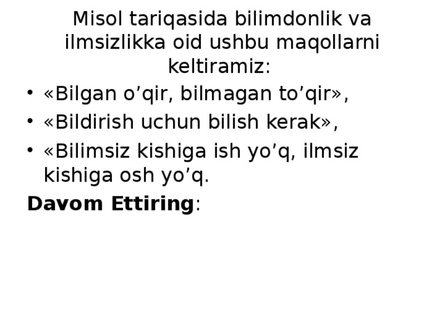 Misol tariqasida bilimdonlik va ilmsizlikka oid ushbu maqollarni keltiramiz: «Bilgan o’qir, bilmagan to’qir», «Bildirish uchun bilish kerak», «Bilimsiz kishiga ish yo’q, ilmsiz kishiga osh yo’q. Davom Ettiring :