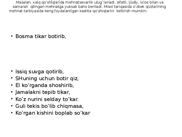 Xalq pedagogikasida bolaning MEHNAT TARBIYASI ga, uni kasb-hunar egasi bo’lib etishishiga jiddiy ahamiyat berilgan. Xalq og`zaki janrlarida mehnatning tarbiyaviy ahamiyati katta ekanligi qayd etiladi. Mehnat bola tarbiyasida asosiy vosita d e b qaraladi. Masalan, xalq qo’shiqlarida mehnatsevarlik ulug`lanadi, sifatli, ijodiy, ixlos bilan va samarali qilingan mehnatga yuksak baho beriladi. Misol tariqasida o’zbek qizzlarining mehnat tarbiyasida keng foydalanilgan kashta qo’shiqlarini keltirish mumkin: