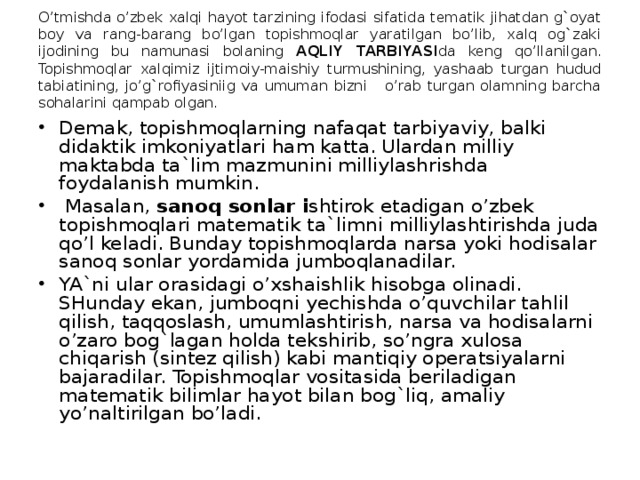 O’tmishda o’zbek xalqi hayot tarzining ifodasi sifatida tematik jihatdan g`oyat boy va rang-barang bo’lgan topishmoqlar yaratilgan bo’lib, xalq og`zaki ijodining bu namunasi bolaning AQLIY TARBIYASI da keng qo’llanilgan. Topishmoqlar xalqimiz ijtimoiy-maishiy turmushining, yashaab turgan hudud tabiatining, jo’g`rofiyasiniig va umuman bizni o’rab turgan olamning barcha sohalarini qampab olgan.