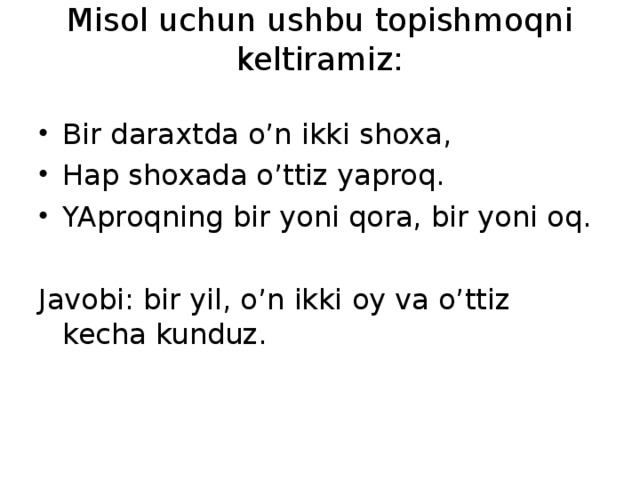 Misol uchun ushbu topishmoqni keltiramiz:   Bir daraxtda o’n ikki shoxa, Hap shoxada o’ttiz yaproq. YAproqning bir yoni qora, bir yoni oq. Javobi: bir yil, o’n ikki oy va o’ttiz kecha kunduz.