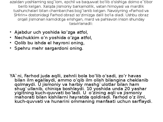 Xalq og`zaki ijodida JISMONIY TARBIYA g`oyalari ham keng o’rin olgan. Xalq azaldan yoshlarning sog`lom, epchil va baquvvat bo’lib o’sishiga doimo e`tibor berib kelgan. Xalqda jismoniy barkamollik, vatan himoyasi va mardlik tushunchalari bilan chambarchas bog`lanib kelgan. Navoiyning «Farhod va SHirin» dostonidagi Farhod obrazi so’zimizga dalil bo’la oladi. Ushbu obraz orqali jismonan kamolotga erishgan, mard va pahlavon inson shunday tasvirlanadli:   Ajabdur uch yoshida ko’zga atfol, Nechukkim o’n yoshida o’zga atfol, Qolib bu ishda el hayroni oning, Spe h ru me h r sargardon i on i ng. YA`ni, Farhod juda aqlli, zehnli bola bo’lib o’sadi, zo’r havas  bilan ilm egallaydi, ammo o’qib ilm olish bilangina cheklanib qolmaydi. U jismoniy va harbiy mashg`ulotlar bilan ham shug`ullanib, chiniqa boshlaydi. 10 yoshida unda 20 yashar yigitning kuch-quvvati bo’ladi. U o’zining aqli va jismoniy mahorati bilan kishilarni hayratda qoldiradi. Farhod o’z ilmi, kuch-quvvati va hunarini ommaning manfaati uchun sarflaydi.