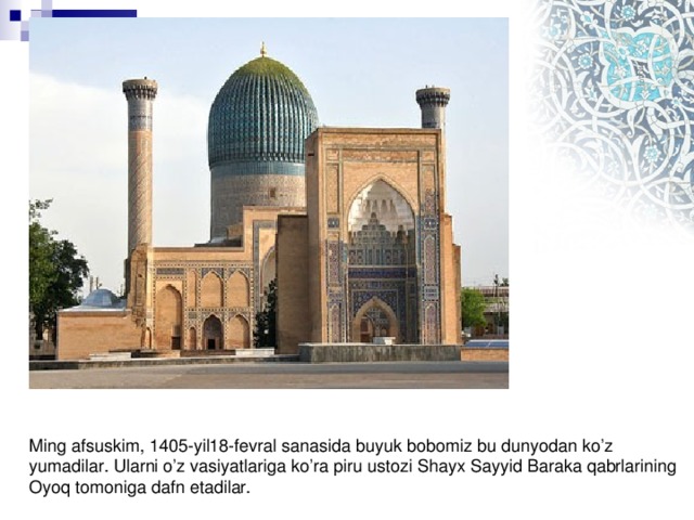 Ming afsuskim, 1405-yil18-fevral sanasida buyuk bobomiz bu dunyodan ko’z yumadilar. Ularni o’z vasiyatlariga ko’ra piru ustozi Shayx Sayyid Baraka qabrlarining Oyoq tomoniga dafn etadilar.