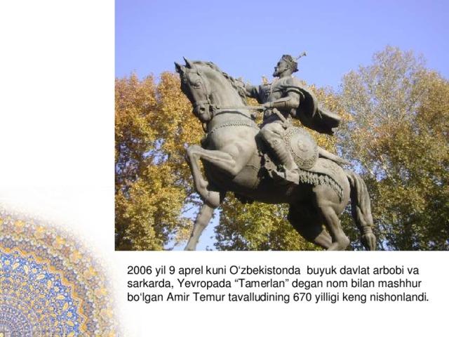 2006 yil 9 aprel kuni O‘zbekistonda  buyuk davlat arbobi va sarkarda, Yevropada “Tamerlan” degan nom bilan mashhur bo‘lgan Amir Temur tavalludining 670 yilligi keng nishonlandi.