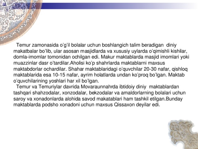    Temur zamonasida o’g’il bolalar uchun boshlangich talim beradigan diniy makatbalar bo’lib, ular asosan masjidlarda va xususiy uylarda o’qimishli kishilar, domla-imomlar tomonidan ochilgan edi. Makur maktablarda masjid imomlari yoki muazzinlar dasr o’tardilar.Aholisi ko’p shahrlarda maktablarni maxsus maktabdorlar ochardilar. Shahar maktablaridagi o’quvchilar 20-30 nafar, qishloq maktablarida esa 10-15 nafar, ayrim holatlarda undan ko’proq bo’lgan. Maktab o’quvchilarining yoshlari har xil bo’lgan.  Temur va Temuriylar davrida Movaraunnahrda ibtidoiy diniy maktablardan tashqari shahzodalar, xonzodalar, bekzodalar va amaldorlarning bolalari uchun saroy va xonadonlarda alohida savod makatablari ham tashkil etilgan.Bunday maktablarda podsho xonadoni uchun maxsus Qissaxon deyilar edi.