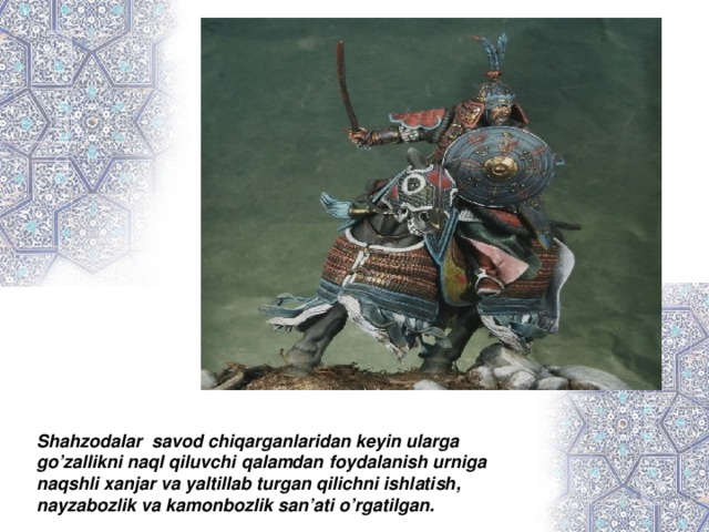 Shahzodalar savod chiqarganlaridan keyin ularga go’zallikni naql qiluvchi qalamdan foydalanish urniga naqshli xanjar va yaltillab turgan qilichni ishlatish, nayzabozlik va kamonbozlik san’ati o’rgatilgan.