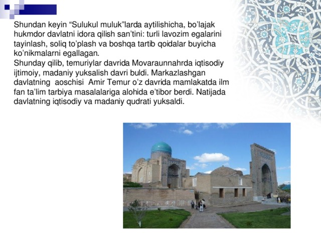 Shundan keyin “Sulukul muluk”larda aytilishicha, bo’lajak hukmdor davlatni idora qilish san’tini: turli lavozim egalarini tayinlash, soliq to’plash va boshqa tartib qoidalar buyicha ko’nikmalarni egallagan.  Shunday qilib, temuriylar davrida Movaraunnahrda iqtisodiy ijtimoiy, madaniy yuksalish davri buldi. Markazlashgan davlatning aoschisi Amir Temur o’z davrida mamlakatda ilm fan ta’lim tarbiya masalalariga alohida e’tibor berdi. Natijada davlatning iqtisodiy va madaniy qudrati yuksaldi.