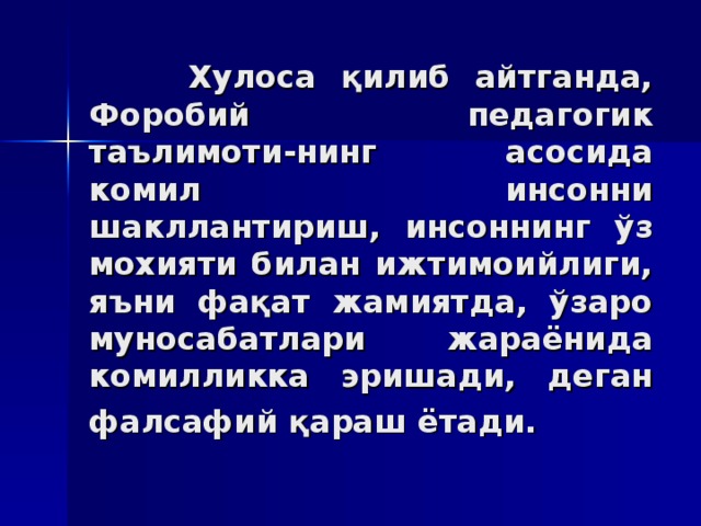 Xулoсa қилиб aйтгaндa, Фoрoбий пeдaгoгик тaълимoти - нинг aсoсидa кoмил инсoнни шaкллaнтириш, инсoннинг ўз мoxияти билaн ижтимoийлиги, яъни фaқaт жaмиятдa, ўзaрo мунoсaбaтлaри жaрaёнидa кoмилликкa эришaди, дегaн фaлсaфий қaрaш ётaди.