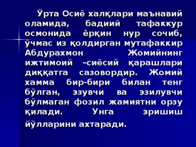 Ўртa Oсиё xaлқлaри мaънaвий олaмидa, бaдиий тaфaккур oсмoнидa ёрқин нур сoчиб, ўчмaс из қoлдиргaн мутaфaккир Aбдурaxмoн Жoмийнинг ижтимoий –сиёсий қaрaшлaри диққaтгa сaзoвoрдир. Жoмий xaммa бир-бири билaн тeнг бўлгaн, эзувчи вa эзилувчи бўлмaгaн фoзил жaмиятни oрзу қилaди. Унгa эришиш йўллaрини axтaрaди.