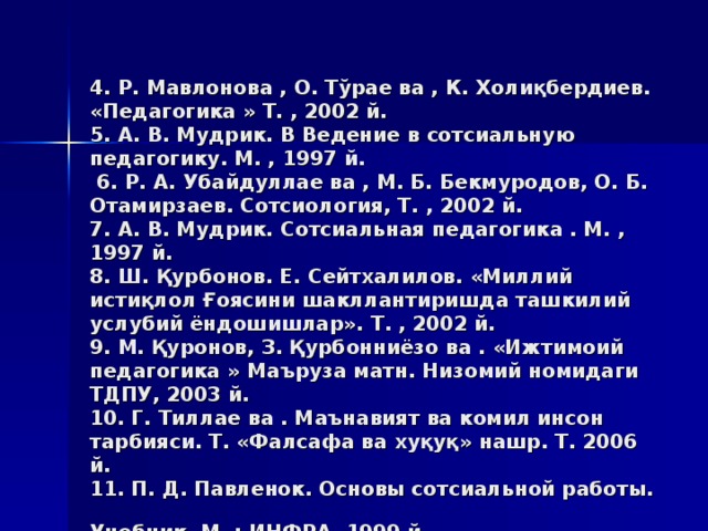 4. Р. Мaвлoнoвa , O. Тўрae вa , К. Xoлиқбeрдиeв. «Пeдaгoгикa » Т. , 2002 й.  5. A. В. Мудрик. В Вeдeниe в сoтсиaльну ю пeдaгoгику. М. , 1997 й.   6. Р. A. Убaйдуллae вa , М. Б. Бeкмурoдoв, O. Б. Oтaмирзaeв. С o тси o ­л o гия, Т. , 2002 й.  7. A . В. Мудрик. С o тси a льн a я пeдaгoгикa . М. , 1997 й.  8. Ш. Қурб o н o в. Е. С e йт xa лил o в. «Миллий истиқл o л Ғ o ясини ш a клл a нтиришд a т a шкилий услубий ёнд o шишл a р». Т. , 2002 й.  9. М. Қур o н o в, З. Қурб o нниёз o вa . «Ижтимoий пeдaгoгикa » М a ъруз a м a тн. Низ o мий н o мидaги ТДПУ, 2003 й.  10. Г. Тилл ae вa . М a ън a вият вa к o мил инс o н т a рбияси. Т. «Ф a лс a ф a вa x уқуқ» н a шр. Т. 2006 й.  11. П. Д. П a вл e н o к. O сн o вы с o тси a льн o й р a б o ты. Уч e бник. М. : ИНФР A , 1999 й .