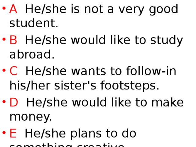 A He/she is not a very good student. B He/she would like to study abroad. C He/she wants to follow-in his/her sister's footsteps. D He/she would like to make money. E He/she plans to do something creative. F He/she wants to be useful to society.  