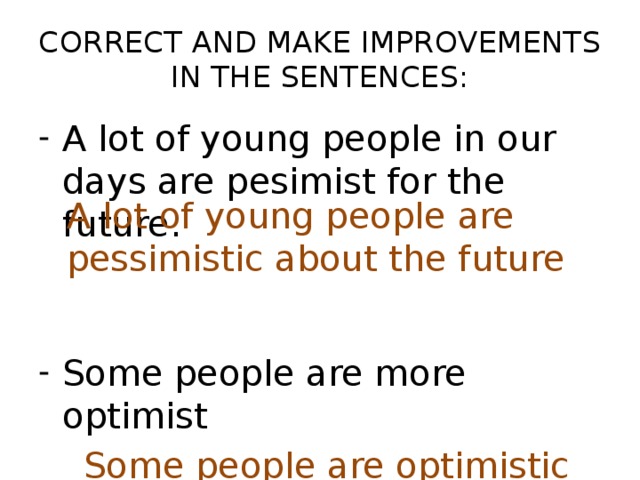 CORRECT AND MAKE IMPROVEMENTS  IN THE SENTENCES: A lot of young people in our days are pesimist for the future. Some people are more optimist  Some people are optimistic A lot of young people are pessimistic about the future
