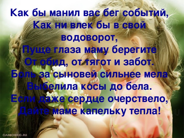 Как бы манил вас бег событий,  Как ни влек бы в свой водоворот,  Пуще глаза маму берегите  От обид, от тягот и забот.  Боль за сыновей сильнее мела  Выбелила косы до бела.  Если даже сердце очерствело,  Дайте маме капельку тепла!