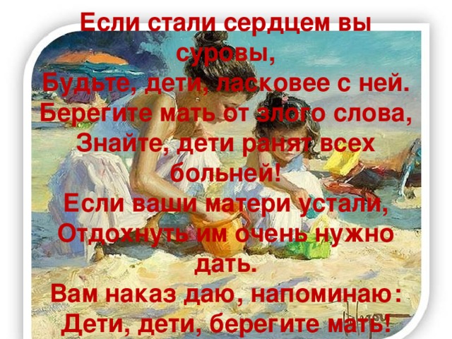 Если стали сердцем вы суровы,  Будьте, дети, ласковее с ней.  Берегите мать от злого слова,  Знайте, дети ранят всех больней!  Если ваши матери устали,  Отдохнуть им очень нужно дать.  Вам наказ даю, напоминаю:  Дети, дети, берегите мать!