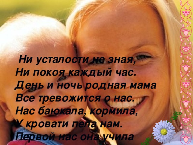 Ни усталости не зная,  Ни покоя каждый час.  День и ночь родная мама  Все тревожится о нас.  Нас баюкала, кормила,  У кровати пела нам.  Первой нас она учила  Добрым, радостным словам.