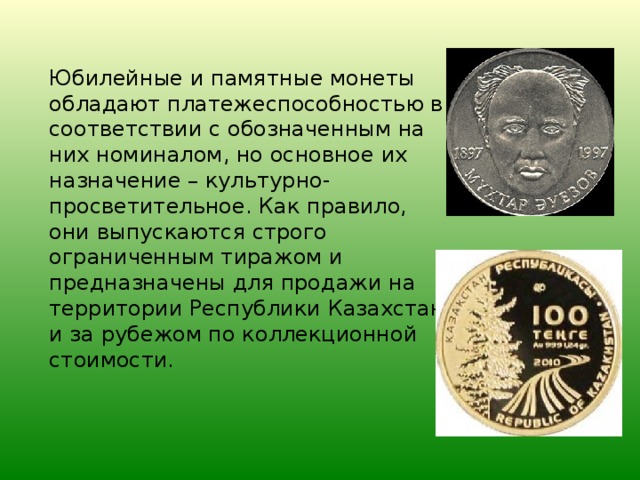Юбилейные и памятные монеты обладают платежеспособностью в соответствии с обозначенным на них номиналом, но основное их назначение – культурно-просветительное. Как правило, они выпускаются строго ограниченным тиражом и предназначены для продажи на территории Республики Казахстан и за рубежом по коллекционной стоимости.