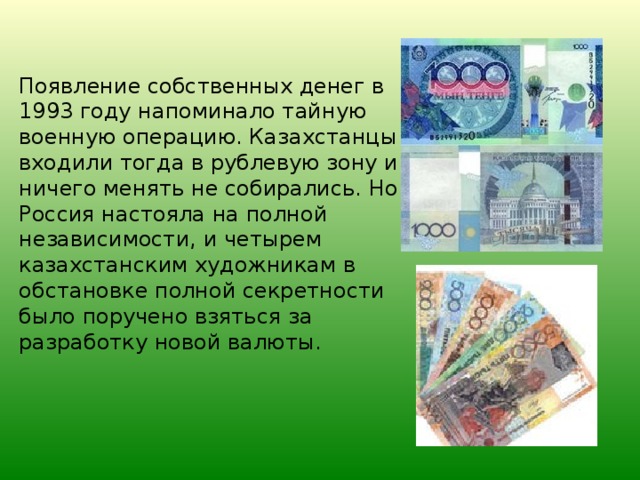 Появление собственных денег в 1993 году напоминало тайную военную операцию. Казахстанцы входили тогда в рублевую зону и ничего менять не собирались. Но Россия настояла на полной независимости, и четырем казахстанским художникам в обстановке полной секретности было поручено взяться за разработку новой валюты.