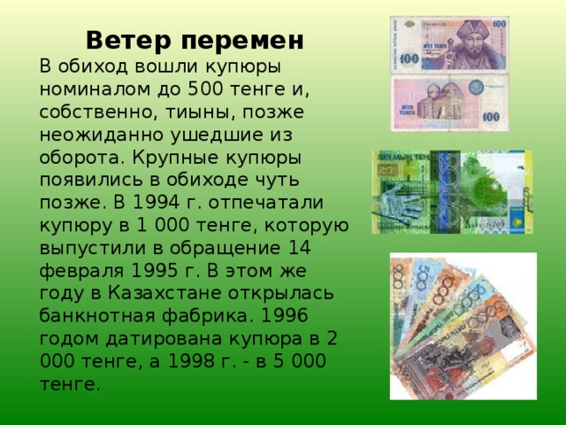 Ветер перемен В обиход вошли купюры номиналом до 500 тенге и, собственно, тиыны, позже неожиданно ушедшие из оборота. Крупные купюры появились в обиходе чуть позже. В 1994 г. отпечатали купюру в 1 000 тенге, которую выпустили в обращение 14 февраля 1995 г. В этом же году в Казахстане открылась банкнотная фабрика. 1996 годом датирована купюра в 2 000 тенге, а 1998 г. - в 5 000 тенге.