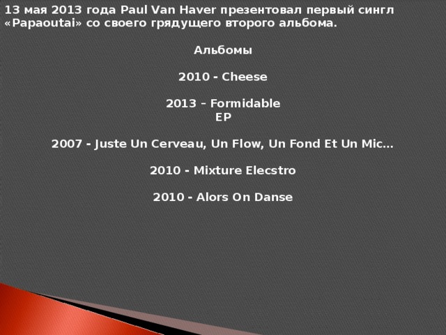 13 мая 2013 года Paul Van Haver презентовал первый сингл «Papaoutai» со своего грядущего второго альбома.  Альбомы  2010 - Cheese  2013 – Formidable EP  2007 - Juste Un Cerveau, Un Flow, Un Fond Et Un Mic…  2010 - Mixture Elecstro  2010 - Alors On Danse
