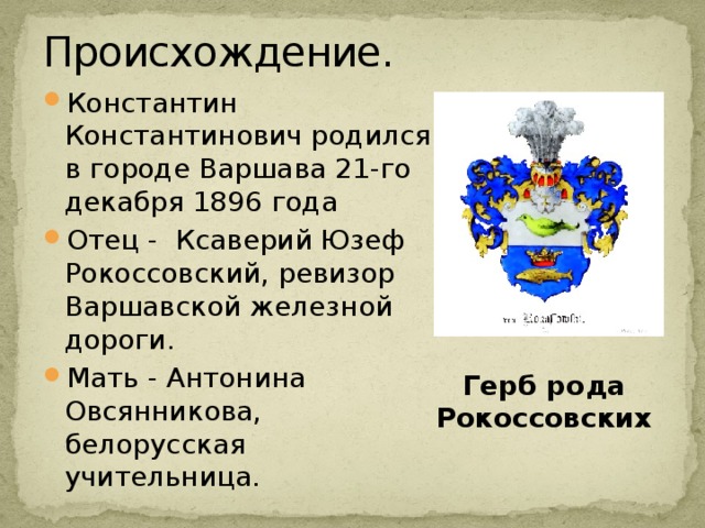 Происхождение. Константин Константинович родился в городе Варшава 21-го декабря 1896 года Отец - Ксаверий Юзеф Рокоссовский, ревизор Варшавской железной дороги. Мать - Антонина Овсянникова, белорусская учительница. Герб рода Рокоссовских