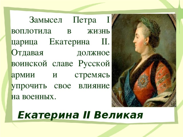 Замысел Петра I воплотила в жизнь царица Екатерина II. Отдавая должное воинской славе Русской армии и стремясь упрочить свое влияние на военных. Екатерина II Великая