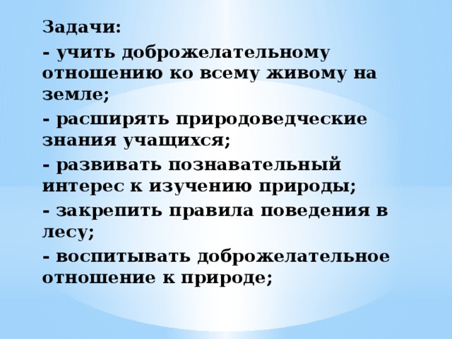 Задачи: - учить доброжелательному отношению ко всему живому на земле; - расширять природоведческие знания учащихся; - развивать познавательный интерес к изучению природы; - закрепить правила поведения в лесу; - воспитывать доброжелательное отношение к природе;