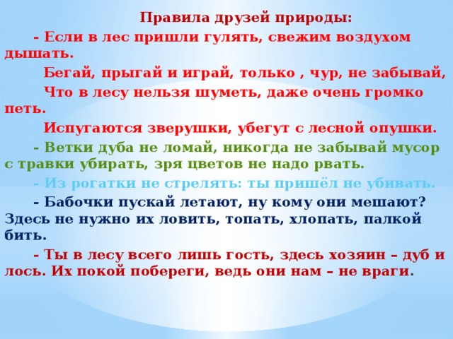 Правила друзей природы:  - Если в лес пришли гулять, свежим воздухом дышать.  Бегай, прыгай и играй, только , чур, не забывай,  Что в лесу нельзя шуметь, даже очень громко петь.  Испугаются зверушки, убегут с лесной опушки.  - Ветки дуба не ломай, никогда не забывай мусор с травки убирать, зря цветов не надо рвать.  - Из рогатки не стрелять: ты пришёл не убивать.  - Бабочки пускай летают, ну кому они мешают? Здесь не нужно их ловить, топать, хлопать, палкой бить.  - Ты в лесу всего лишь гость, здесь хозяин – дуб и лось. Их покой побереги, ведь они нам – не враги .