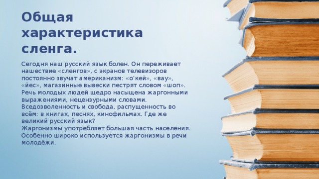 Общая характеристика сленга. Сегодня наш русский язык болен. Он переживает нашествие «сленгов», с экранов телевизоров постоянно звучат американизм: «о’кей», «вау», «йес», магазинные вывески пестрят словом «шоп». Речь молодых людей щедро насыщена жаргонными выражениями, нецензурными словами. Вседозволенность и свобода, распущенность во всём: в книгах, песнях, кинофильмах. Где же великий русский язык? Жаргонизмы употребляет большая часть населения. Особенно широко используется жаргонизмы в речи молодёжи.