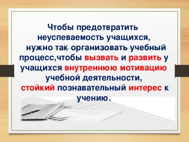 Чтобы предотвратить неуспеваемость учащихся,  нужно так организовать учебный процесс,чтобы  вызвать  и развить  у учащихся внутреннюю мотивацию учебной деятельности,  стойкий  познавательный  интерес  к учению.