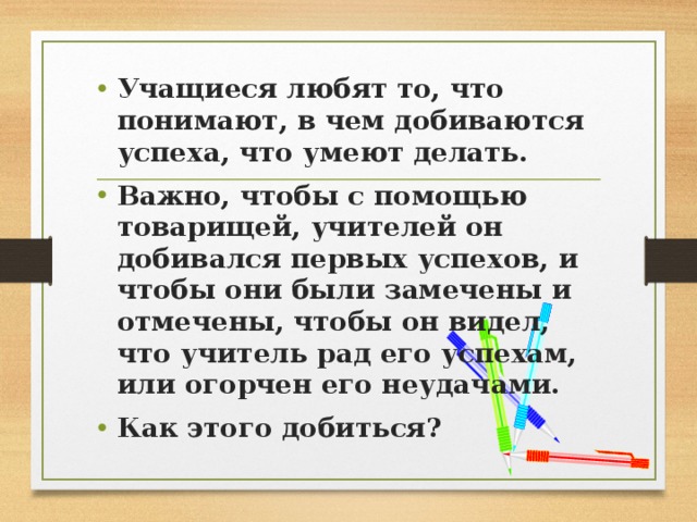 Учащиеся любят то, что понимают, в чем добиваются успеха, что умеют делать. Важно, чтобы с помощью товарищей, учителей он добивался первых успехов, и чтобы они были замечены и отмечены, чтобы он видел, что учитель рад его успехам, или огорчен его неудачами. Как этого добиться?