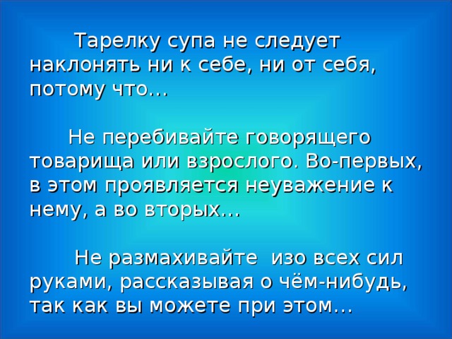 Тарелку супа не следует наклонять ни к себе, ни от себя, потому что…    Не перебивайте говорящего товарища или взрослого. Во-первых, в этом проявляется неуважение к нему, а во вторых…  Не размахивайте изо всех сил руками, рассказывая о чём-нибудь, так как вы можете при этом…