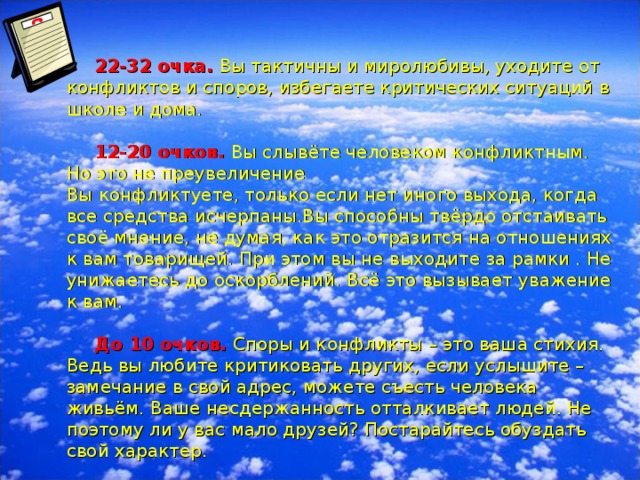 22-32 очка. Вы тактичны и миролюбивы, уходите от конфликтов и споров, избегаете критических ситуаций в школе и дома.    12-20 очков. Вы слывёте человеком конфликтным. Но это не преувеличение  Вы конфликтуете, только если нет иного выхода, когда все средства исчерпаны.Вы способны твёрдо отстаивать своё мнение, не думая, как это отразится на отношениях к вам товарищей. При этом вы не выходите за рамки . Не унижаетесь до оскорблений. Всё это вызывает уважение к вам.    До 10 очков. Споры и конфликты – это ваша стихия. Ведь вы любите критиковать других, если услышите –замечание в свой адрес, можете съесть человека живьём. Ваше несдержанность отталкивает людей. Не поэтому ли у вас мало друзей? Постарайтесь обуздать свой характер.