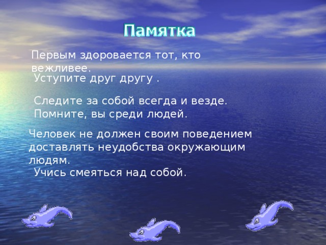 Первым здоровается тот, кто вежливее. Уступите друг другу . Следите за собой всегда и везде. Помните, вы среди людей. Человек не должен своим поведением доставлять неудобства окружающим людям. Учись смеяться над собой.
